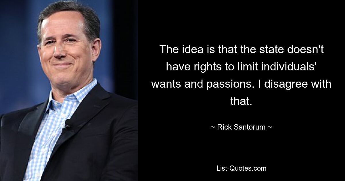 The idea is that the state doesn't have rights to limit individuals' wants and passions. I disagree with that. — © Rick Santorum