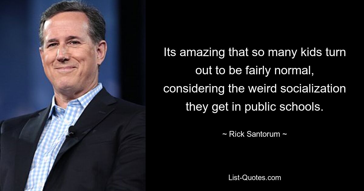 Its amazing that so many kids turn out to be fairly normal, considering the weird socialization they get in public schools. — © Rick Santorum