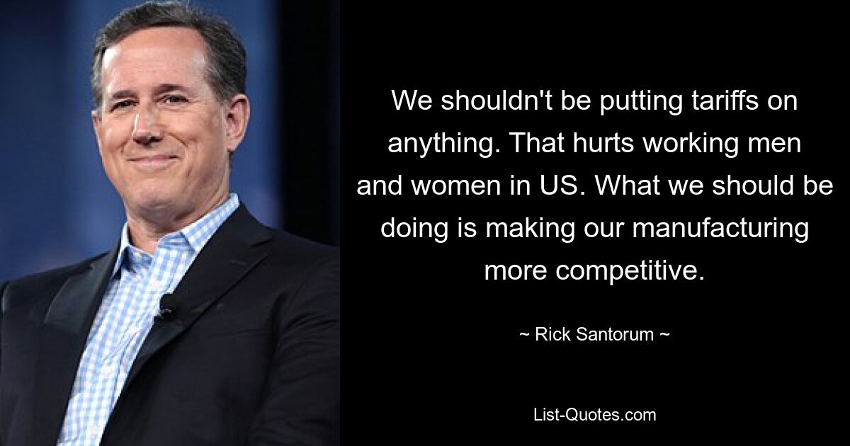 We shouldn't be putting tariffs on anything. That hurts working men and women in US. What we should be doing is making our manufacturing more competitive. — © Rick Santorum