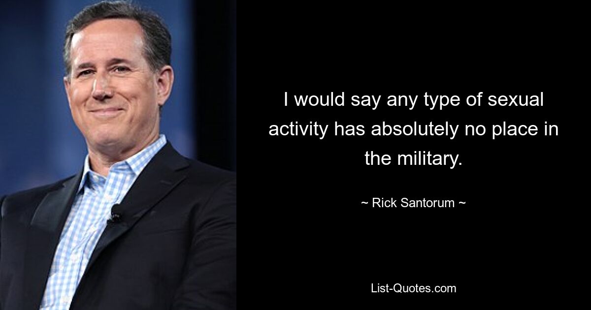 I would say any type of sexual activity has absolutely no place in the military. — © Rick Santorum