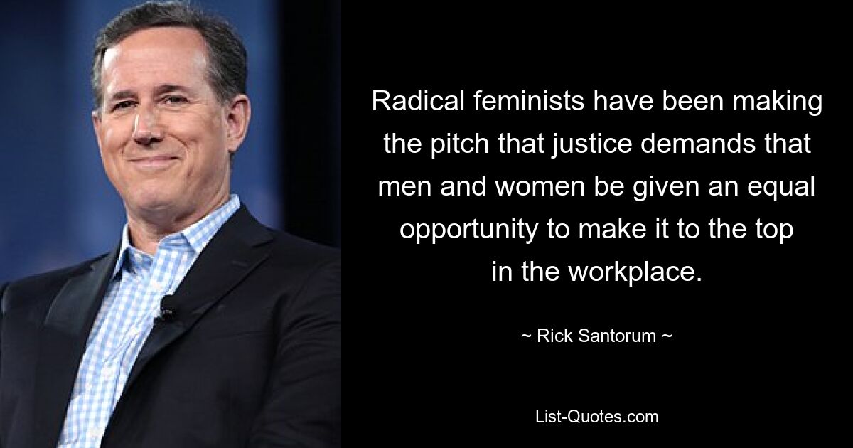 Radical feminists have been making the pitch that justice demands that men and women be given an equal opportunity to make it to the top in the workplace. — © Rick Santorum