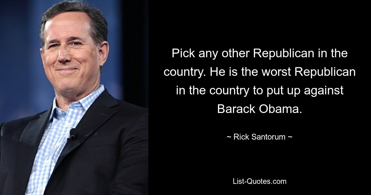 Pick any other Republican in the country. He is the worst Republican in the country to put up against Barack Obama. — © Rick Santorum