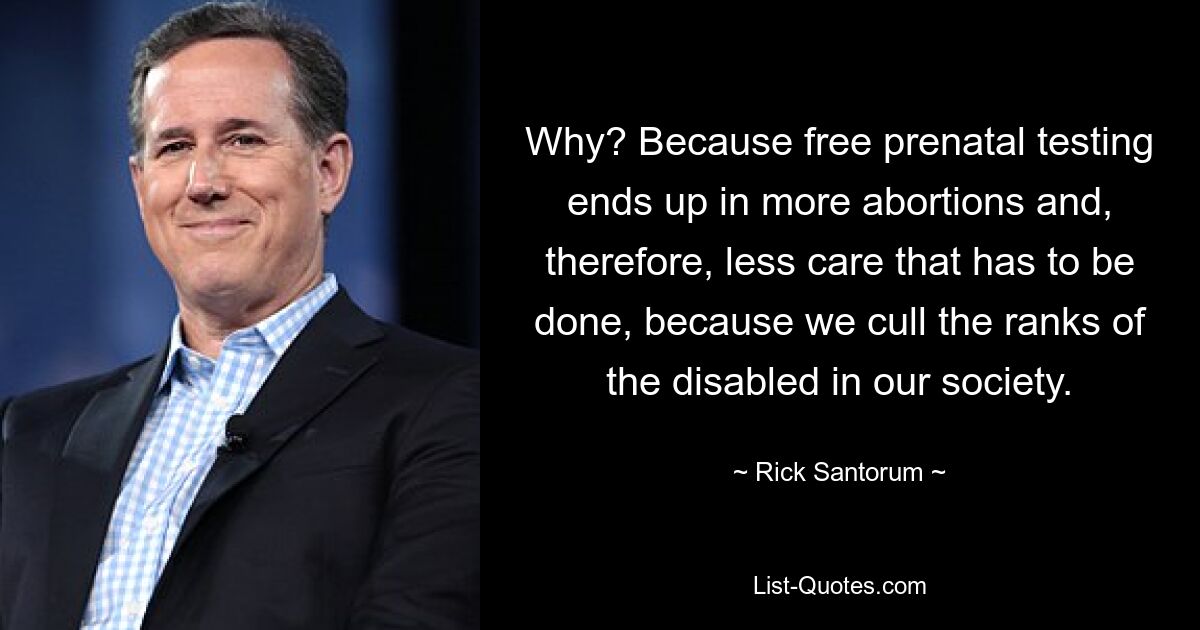 Why? Because free prenatal testing ends up in more abortions and, therefore, less care that has to be done, because we cull the ranks of the disabled in our society. — © Rick Santorum