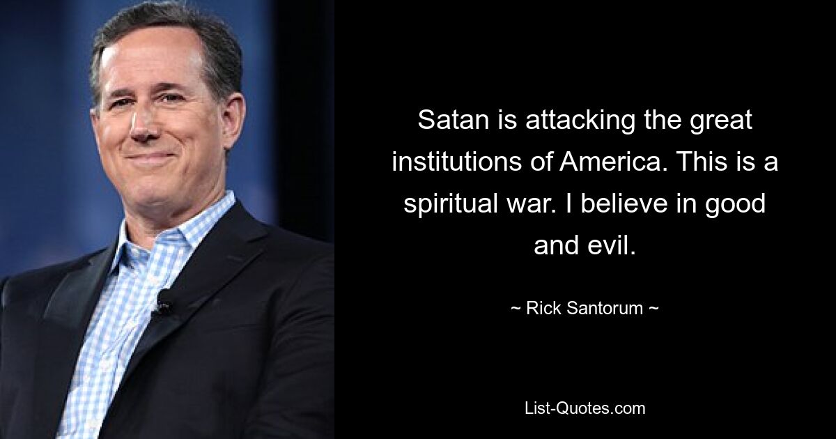 Satan is attacking the great institutions of America. This is a spiritual war. I believe in good and evil. — © Rick Santorum