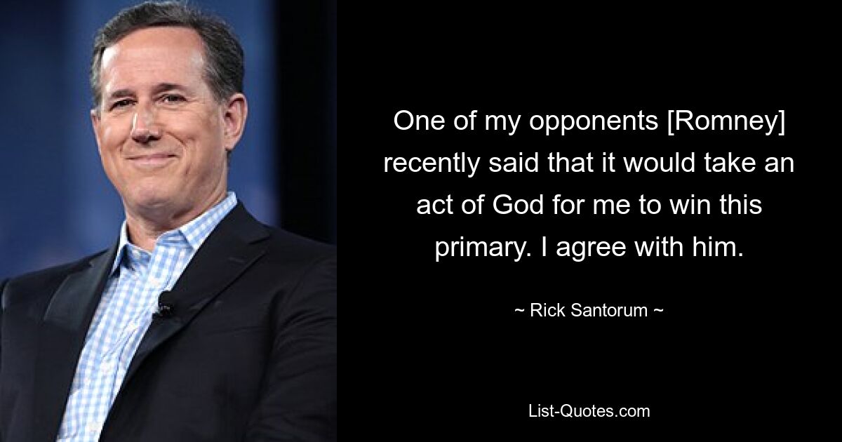 One of my opponents [Romney] recently said that it would take an act of God for me to win this primary. I agree with him. — © Rick Santorum