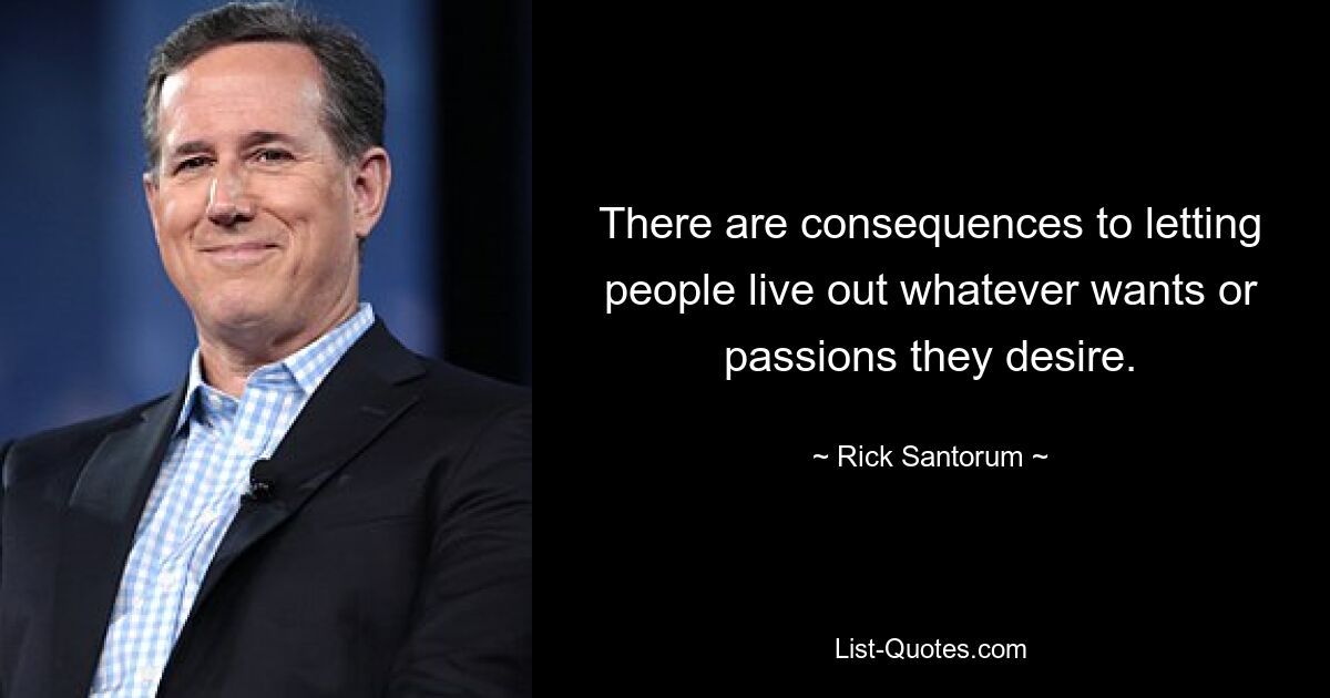 There are consequences to letting people live out whatever wants or passions they desire. — © Rick Santorum