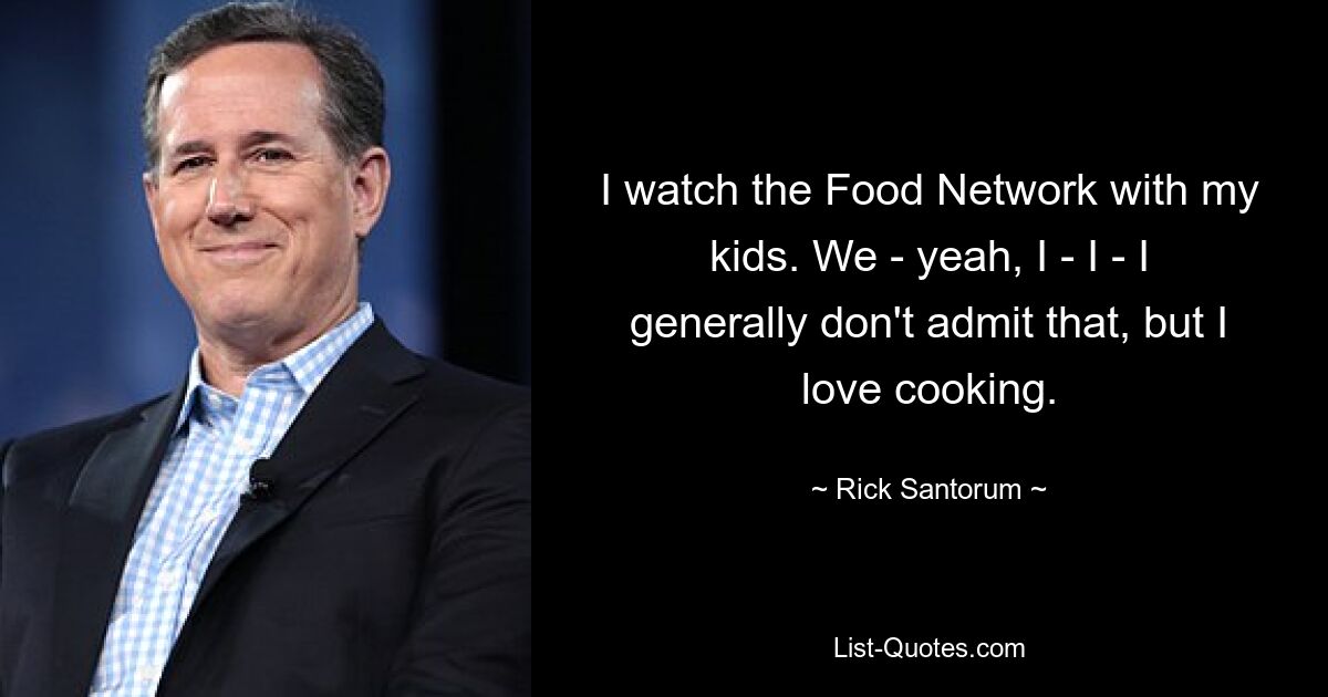 I watch the Food Network with my kids. We - yeah, I - I - I generally don't admit that, but I love cooking. — © Rick Santorum