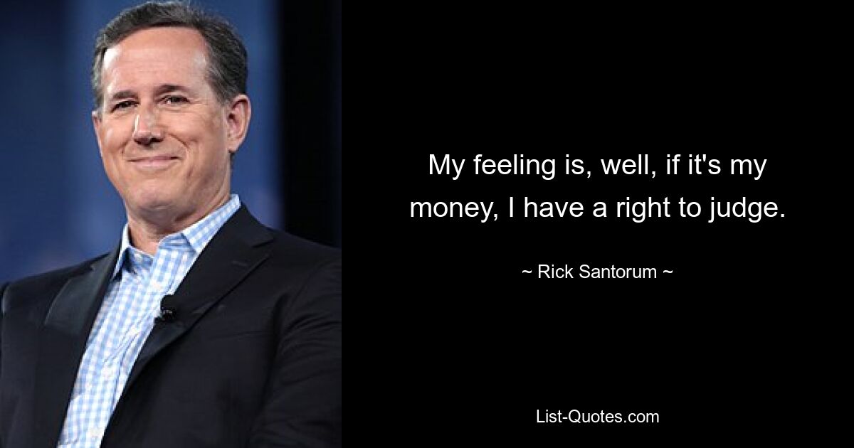 My feeling is, well, if it's my money, I have a right to judge. — © Rick Santorum