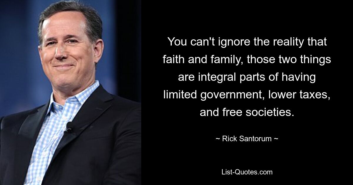 You can't ignore the reality that faith and family, those two things are integral parts of having limited government, lower taxes, and free societies. — © Rick Santorum