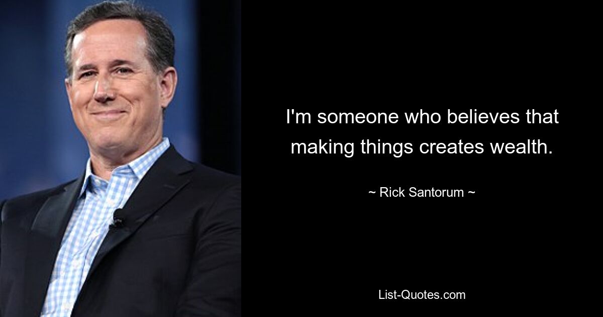 I'm someone who believes that making things creates wealth. — © Rick Santorum