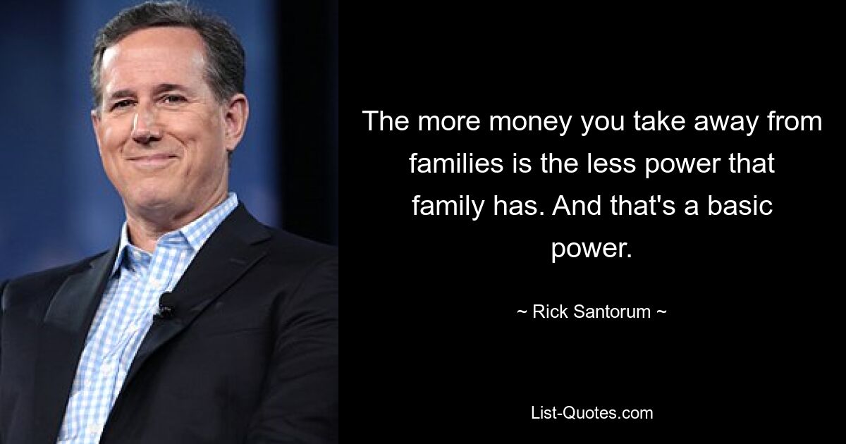 The more money you take away from families is the less power that family has. And that's a basic power. — © Rick Santorum