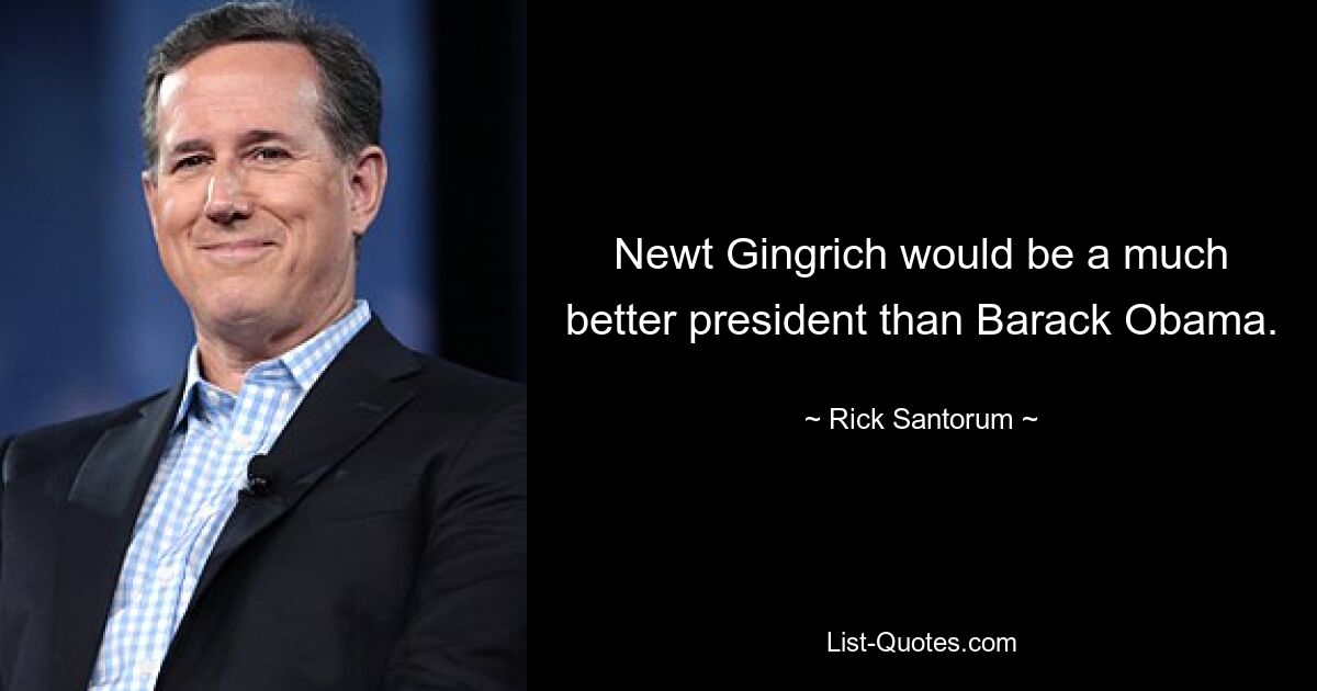 Newt Gingrich would be a much better president than Barack Obama. — © Rick Santorum