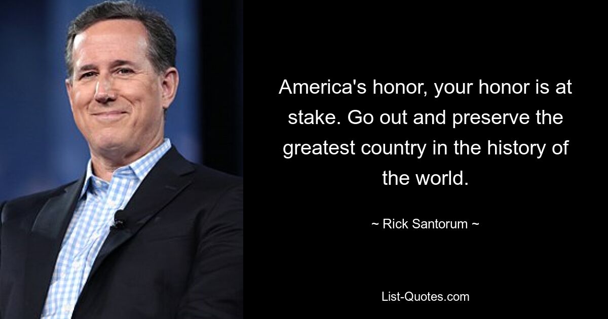 America's honor, your honor is at stake. Go out and preserve the greatest country in the history of the world. — © Rick Santorum