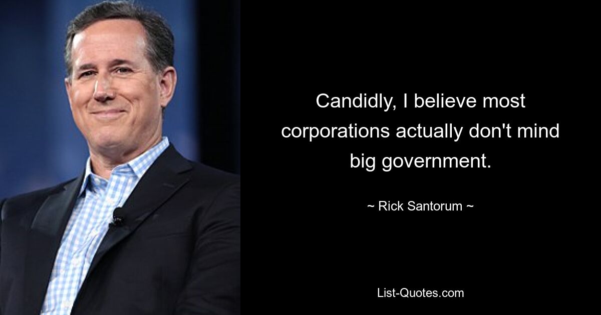 Candidly, I believe most corporations actually don't mind big government. — © Rick Santorum