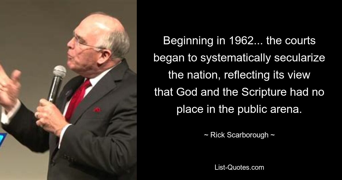 Beginning in 1962... the courts began to systematically secularize the nation, reflecting its view that God and the Scripture had no place in the public arena. — © Rick Scarborough