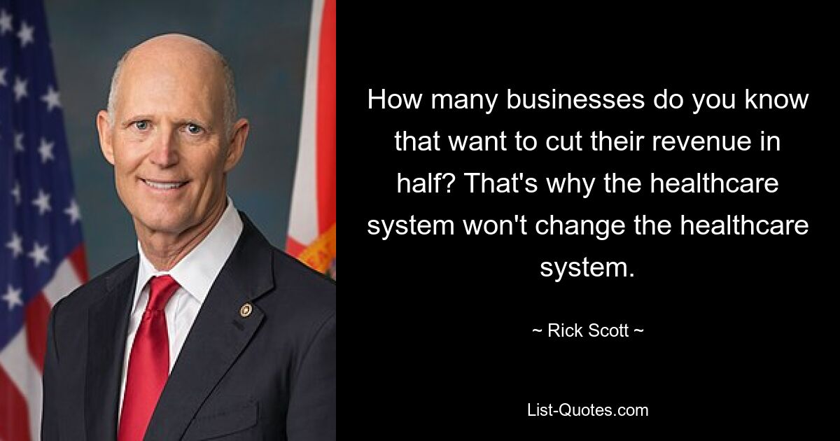 How many businesses do you know that want to cut their revenue in half? That's why the healthcare system won't change the healthcare system. — © Rick Scott