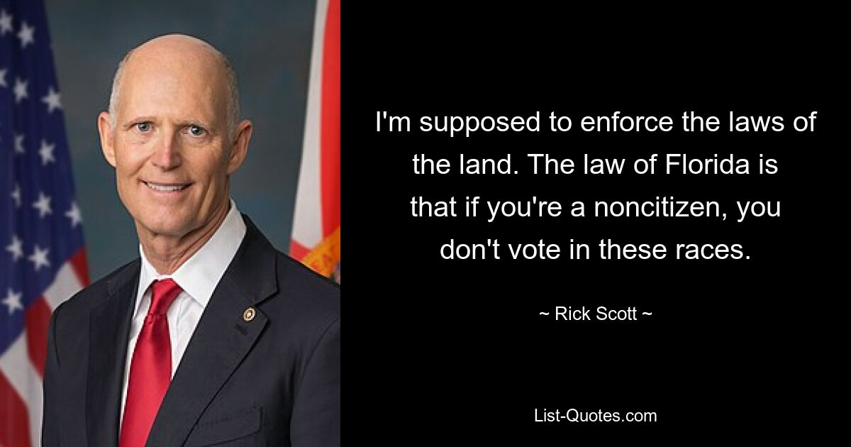 I'm supposed to enforce the laws of the land. The law of Florida is that if you're a noncitizen, you don't vote in these races. — © Rick Scott