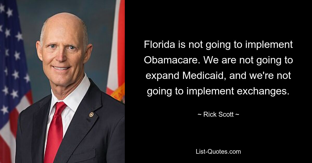 Florida is not going to implement Obamacare. We are not going to expand Medicaid, and we're not going to implement exchanges. — © Rick Scott