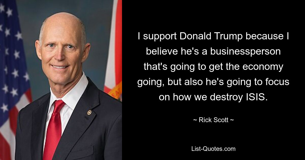 I support Donald Trump because I believe he's a businessperson that's going to get the economy going, but also he's going to focus on how we destroy ISIS. — © Rick Scott