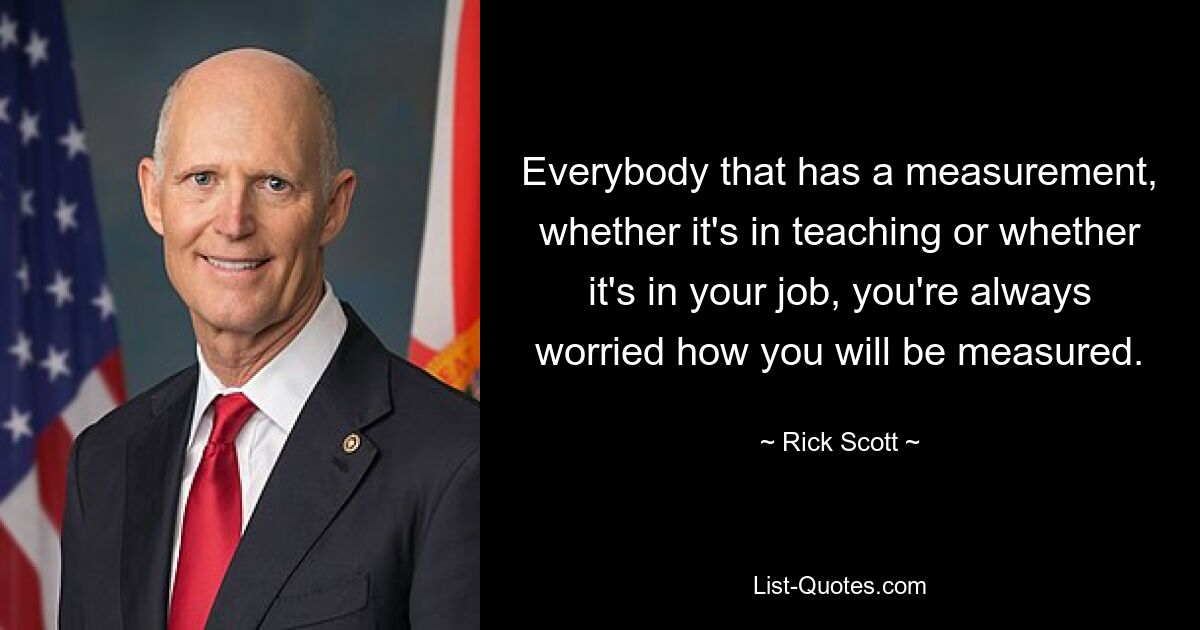 Everybody that has a measurement, whether it's in teaching or whether it's in your job, you're always worried how you will be measured. — © Rick Scott