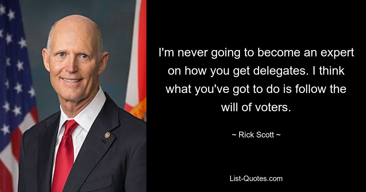 I'm never going to become an expert on how you get delegates. I think what you've got to do is follow the will of voters. — © Rick Scott