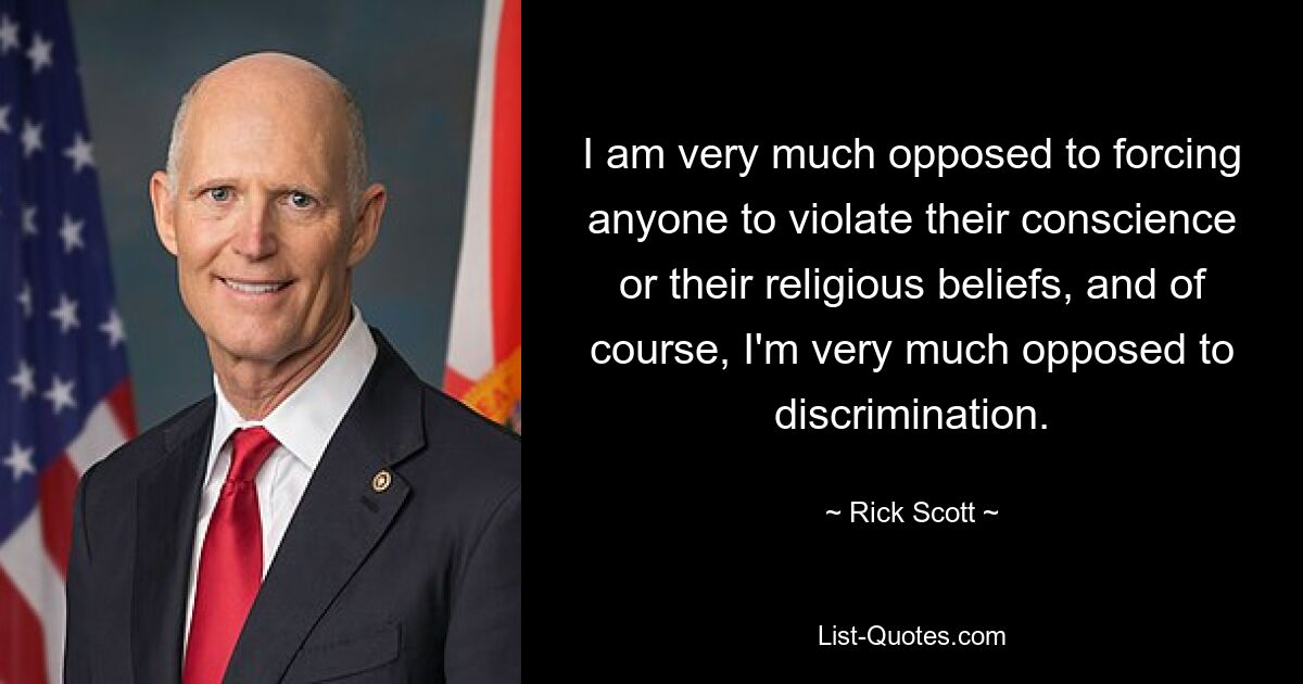 I am very much opposed to forcing anyone to violate their conscience or their religious beliefs, and of course, I'm very much opposed to discrimination. — © Rick Scott