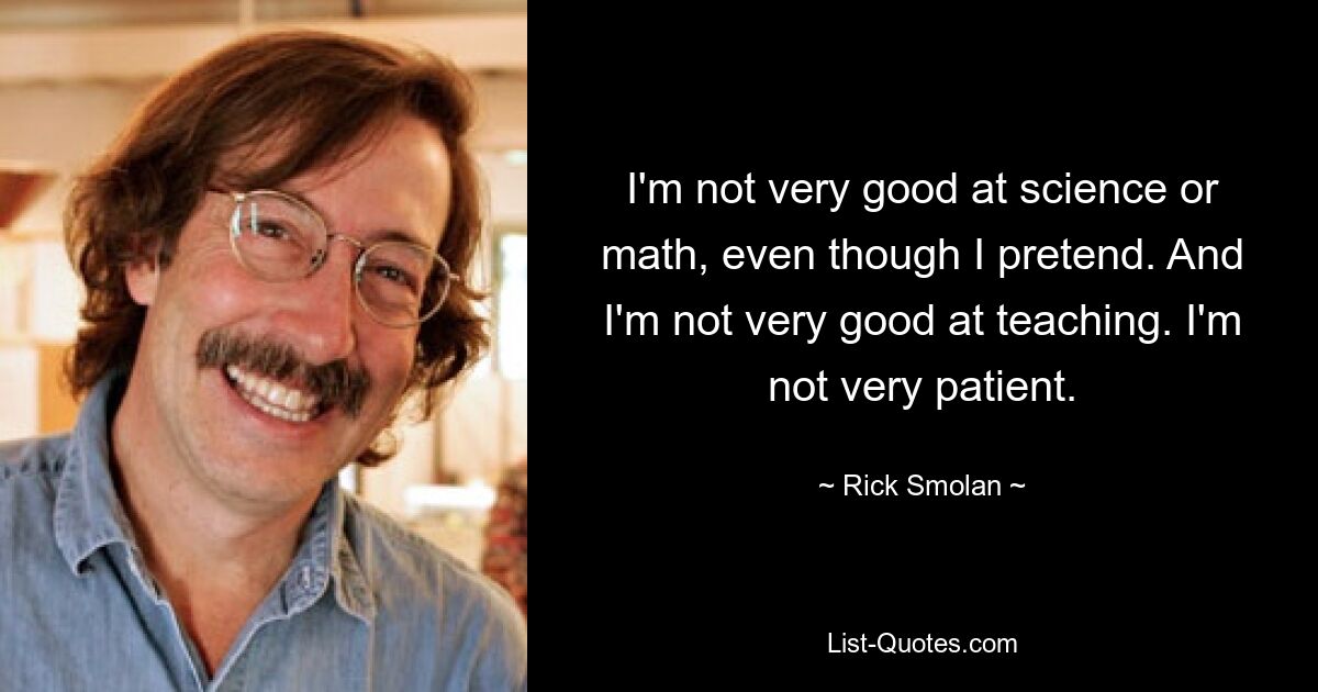 I'm not very good at science or math, even though I pretend. And I'm not very good at teaching. I'm not very patient. — © Rick Smolan