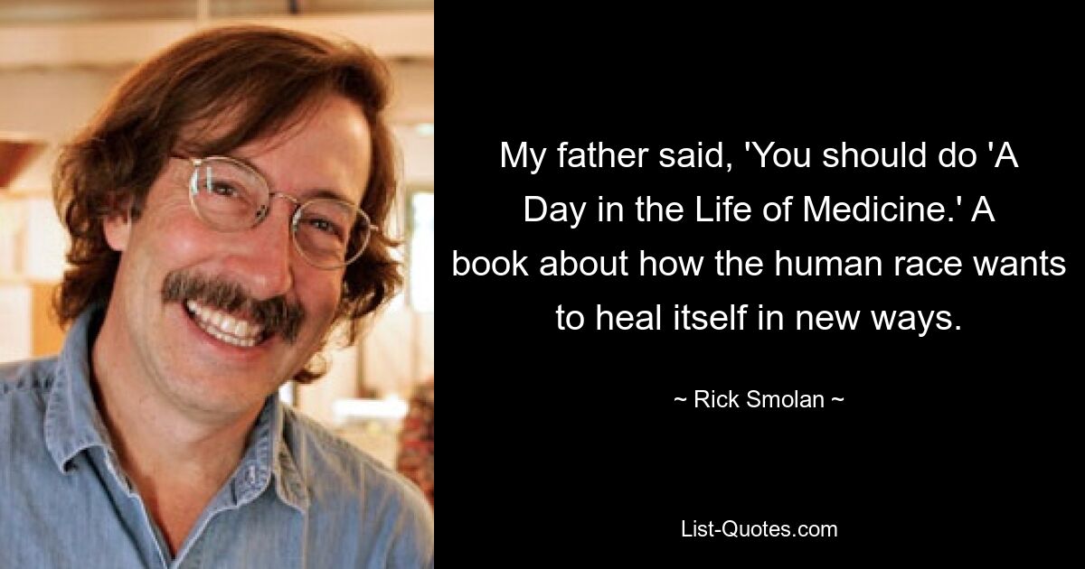 My father said, 'You should do 'A Day in the Life of Medicine.' A book about how the human race wants to heal itself in new ways. — © Rick Smolan