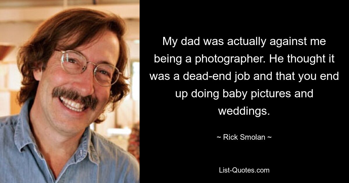 My dad was actually against me being a photographer. He thought it was a dead-end job and that you end up doing baby pictures and weddings. — © Rick Smolan