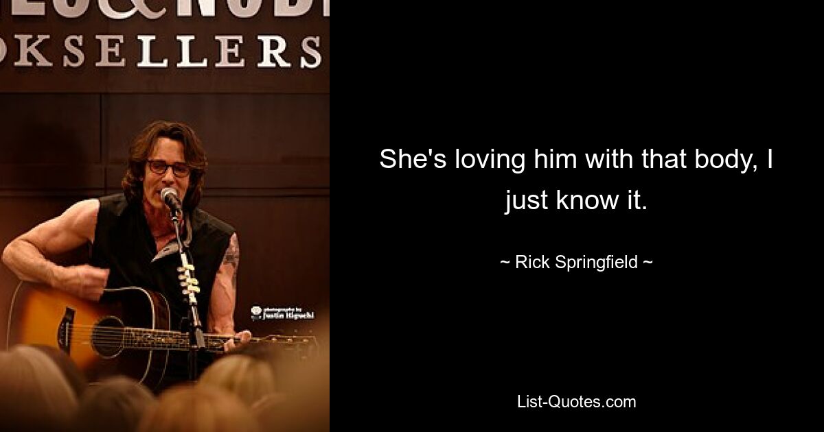 She's loving him with that body, I just know it. — © Rick Springfield