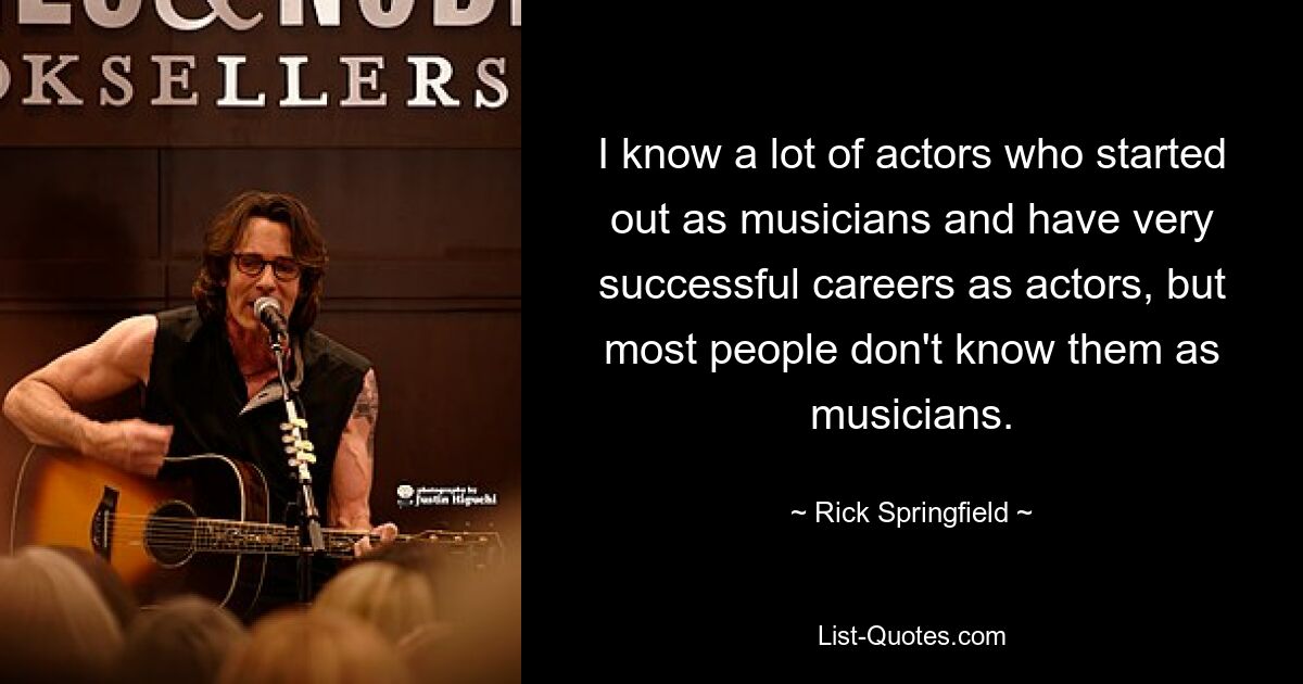 I know a lot of actors who started out as musicians and have very successful careers as actors, but most people don't know them as musicians. — © Rick Springfield