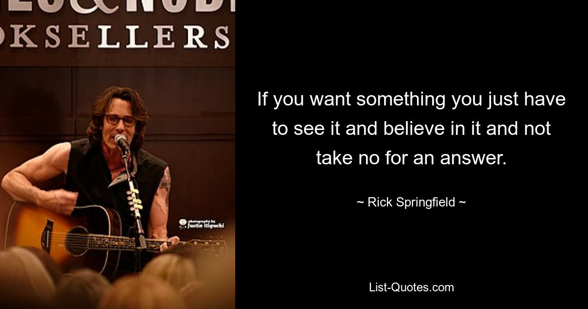 If you want something you just have to see it and believe in it and not take no for an answer. — © Rick Springfield