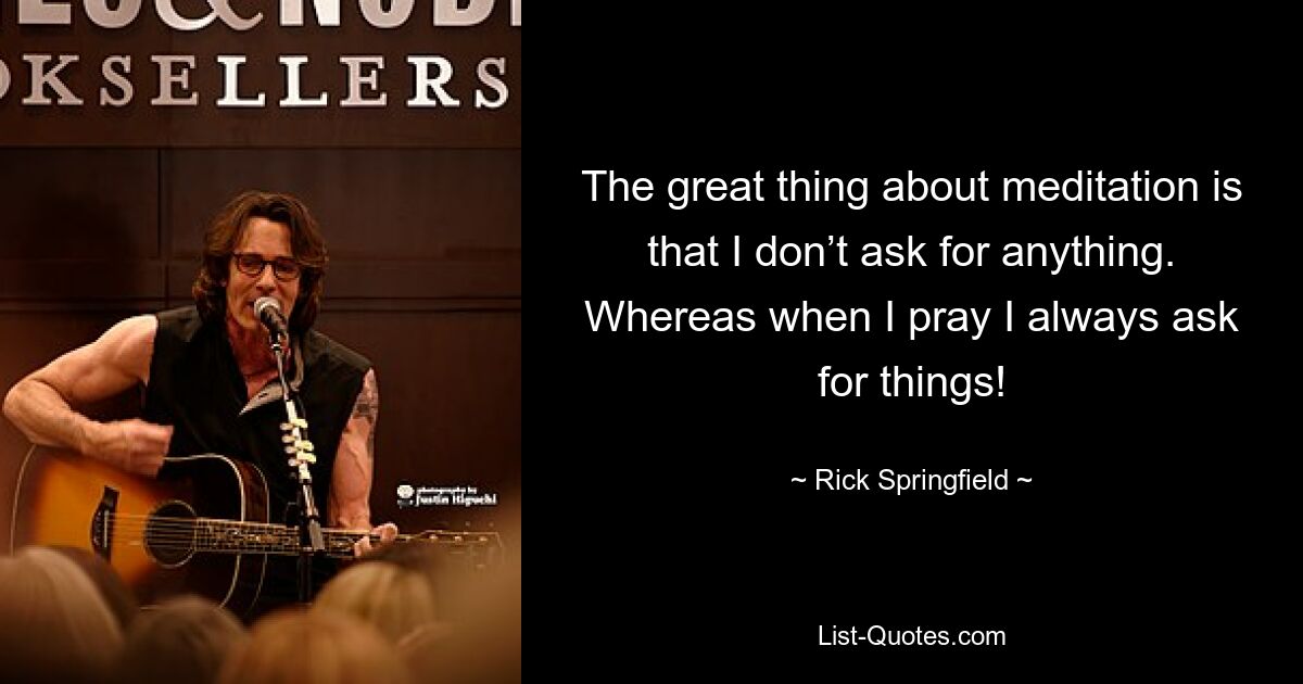 The great thing about meditation is that I don’t ask for anything. Whereas when I pray I always ask for things! — © Rick Springfield