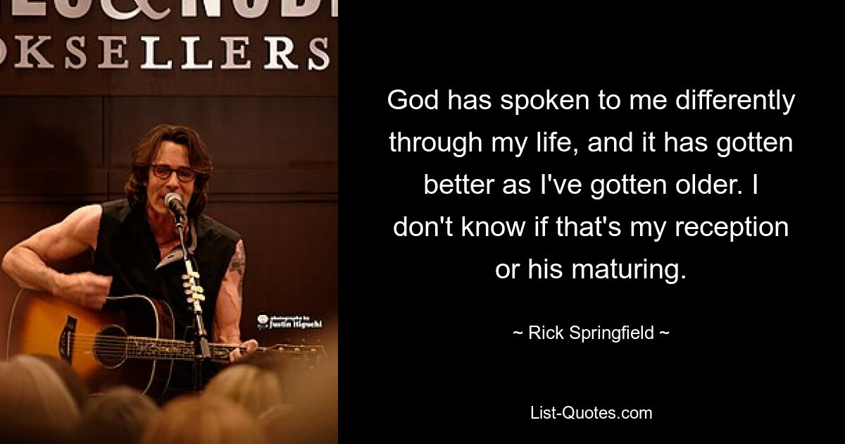 God has spoken to me differently through my life, and it has gotten better as I've gotten older. I don't know if that's my reception or his maturing. — © Rick Springfield