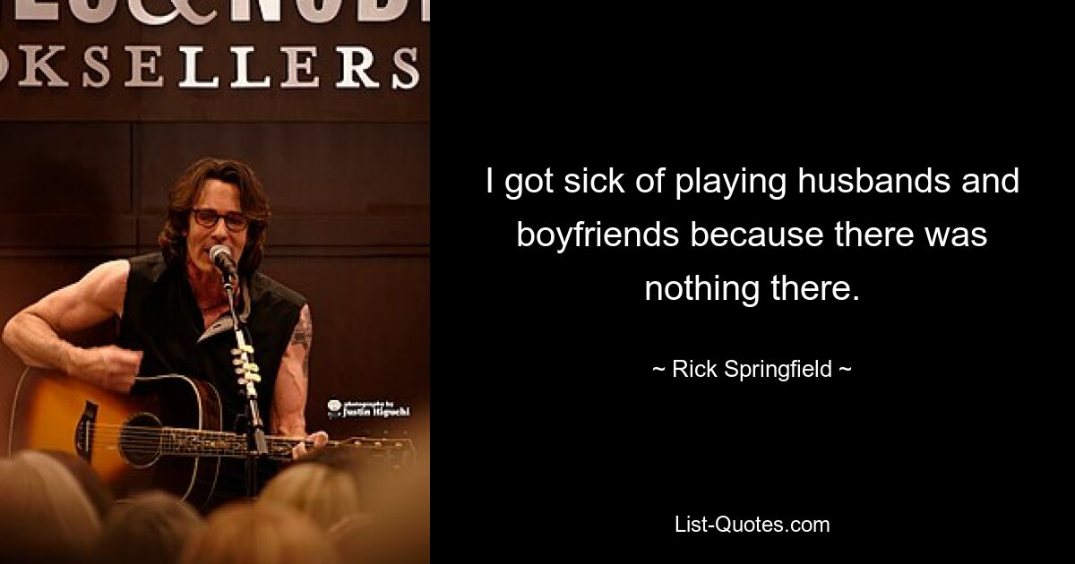 I got sick of playing husbands and boyfriends because there was nothing there. — © Rick Springfield