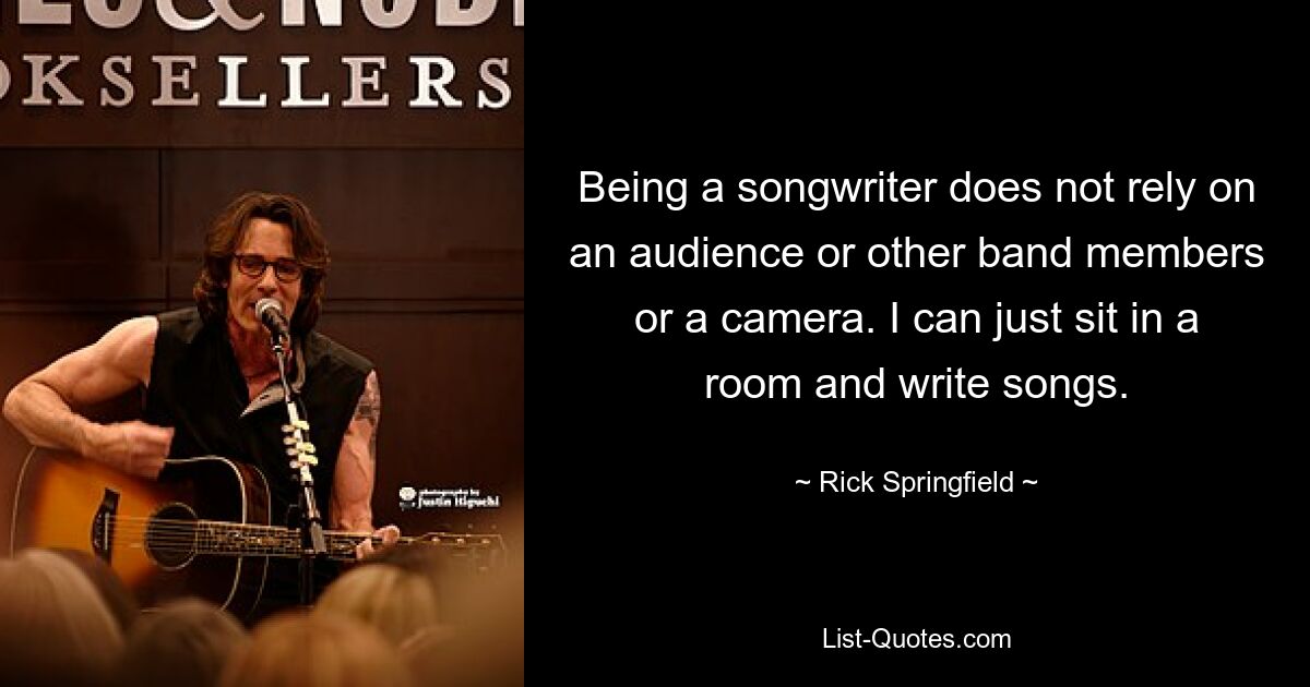 Being a songwriter does not rely on an audience or other band members or a camera. I can just sit in a room and write songs. — © Rick Springfield