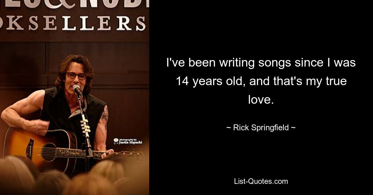 I've been writing songs since I was 14 years old, and that's my true love. — © Rick Springfield