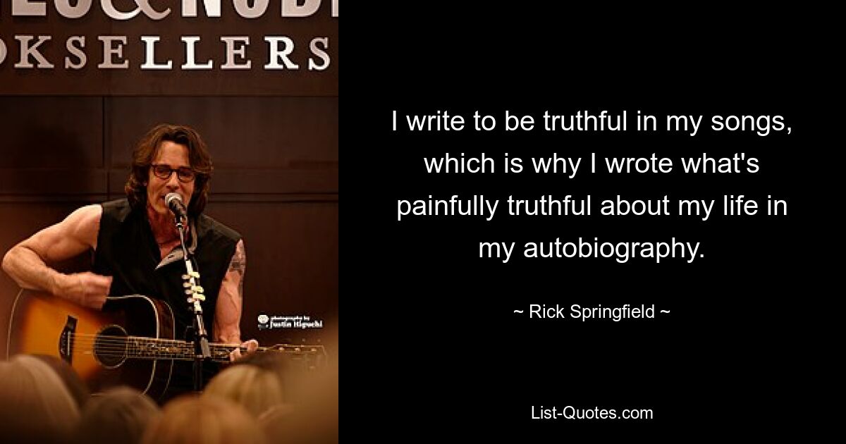 I write to be truthful in my songs, which is why I wrote what's painfully truthful about my life in my autobiography. — © Rick Springfield