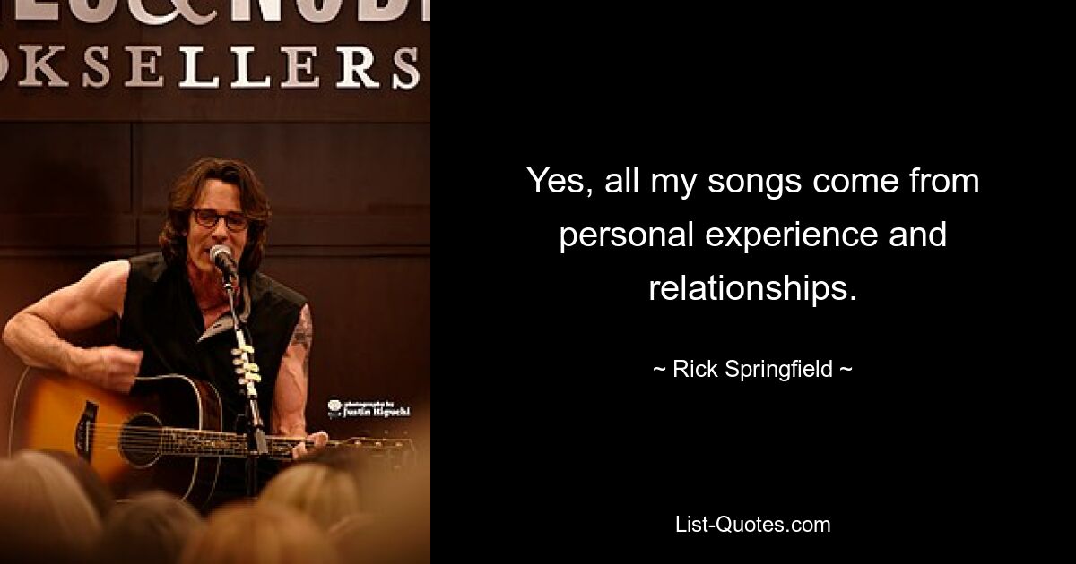 Yes, all my songs come from personal experience and relationships. — © Rick Springfield