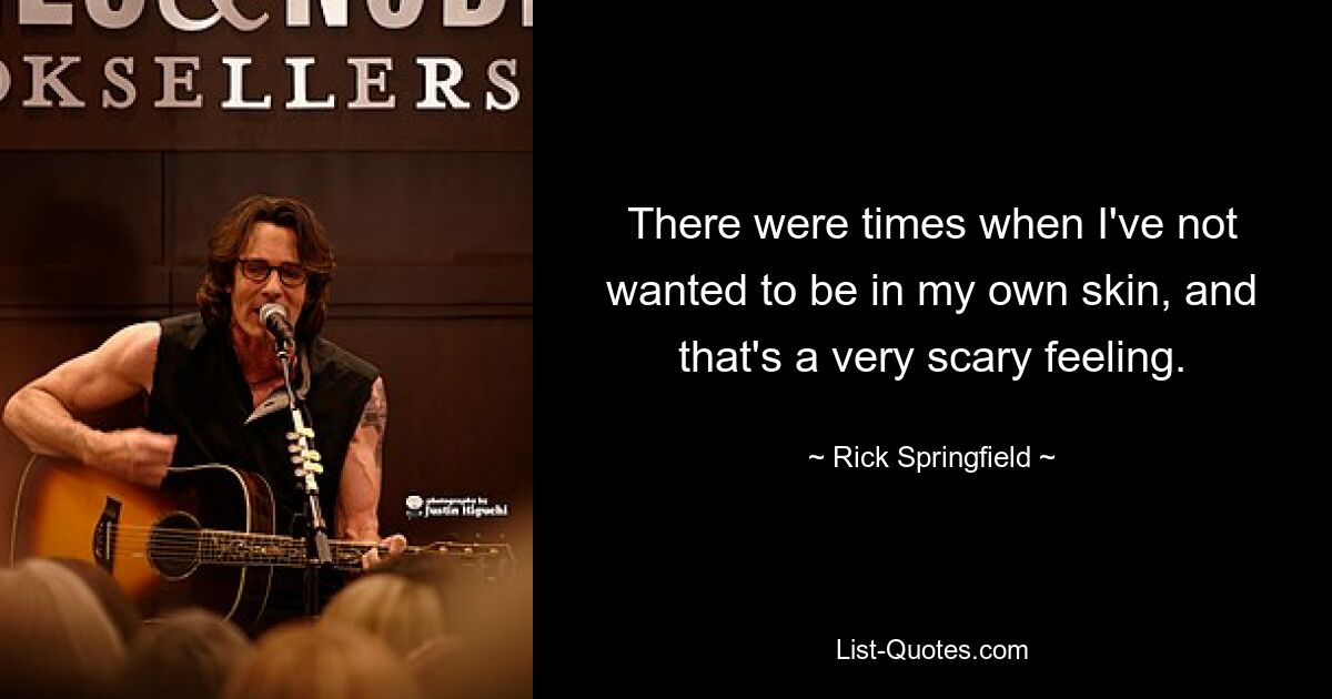 There were times when I've not wanted to be in my own skin, and that's a very scary feeling. — © Rick Springfield