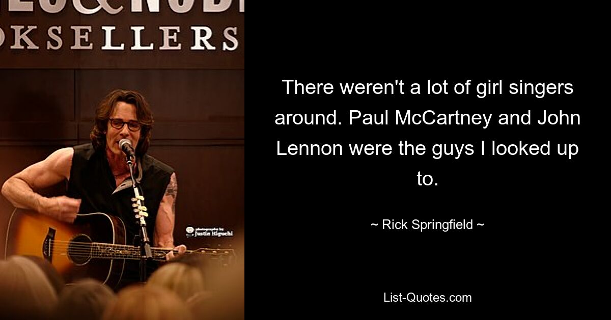 There weren't a lot of girl singers around. Paul McCartney and John Lennon were the guys I looked up to. — © Rick Springfield