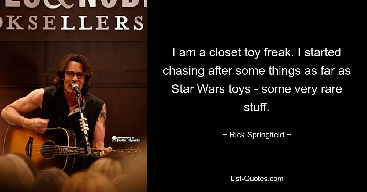 I am a closet toy freak. I started chasing after some things as far as Star Wars toys - some very rare stuff. — © Rick Springfield