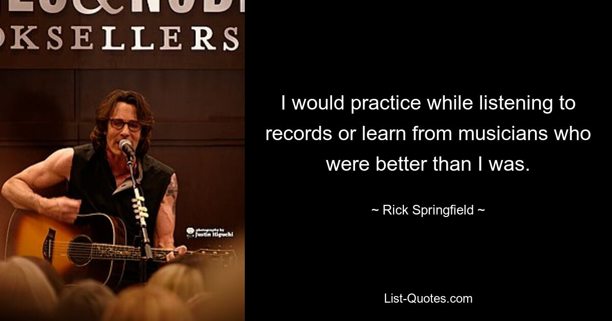 I would practice while listening to records or learn from musicians who were better than I was. — © Rick Springfield