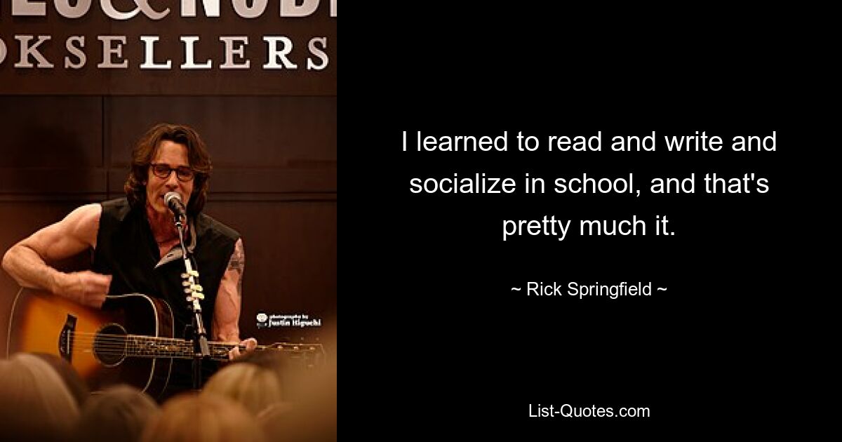 I learned to read and write and socialize in school, and that's pretty much it. — © Rick Springfield