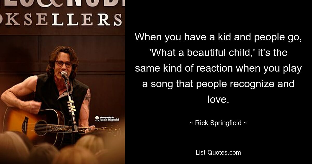 When you have a kid and people go, 'What a beautiful child,' it's the same kind of reaction when you play a song that people recognize and love. — © Rick Springfield