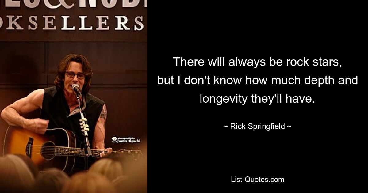 There will always be rock stars, but I don't know how much depth and longevity they'll have. — © Rick Springfield