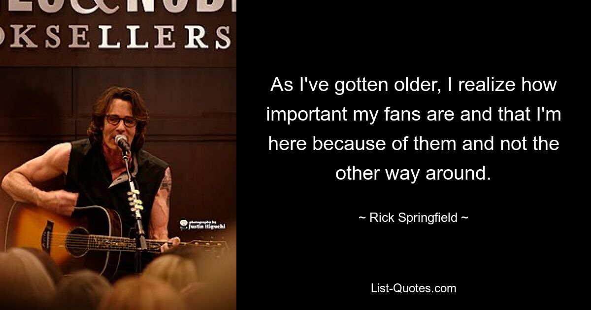 As I've gotten older, I realize how important my fans are and that I'm here because of them and not the other way around. — © Rick Springfield