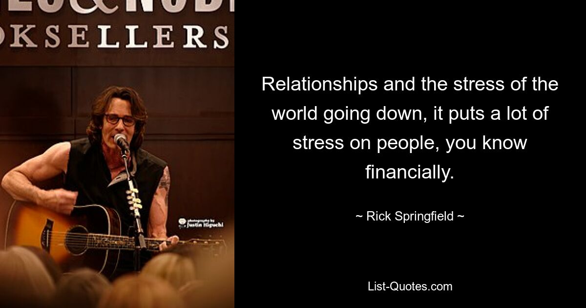 Relationships and the stress of the world going down, it puts a lot of stress on people, you know financially. — © Rick Springfield