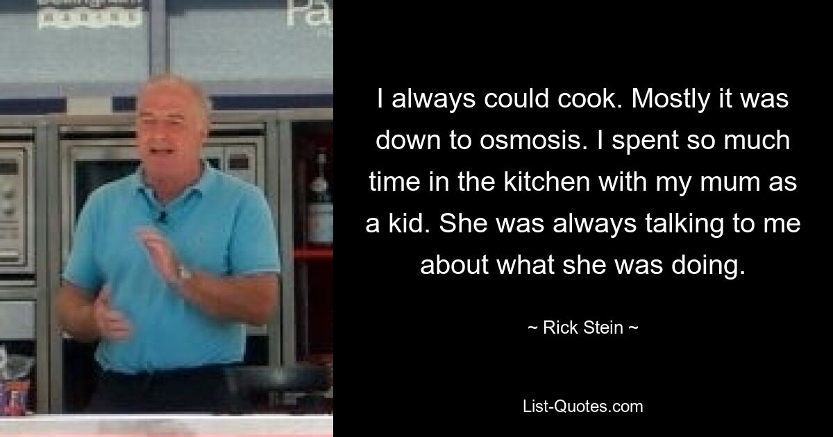 I always could cook. Mostly it was down to osmosis. I spent so much time in the kitchen with my mum as a kid. She was always talking to me about what she was doing. — © Rick Stein