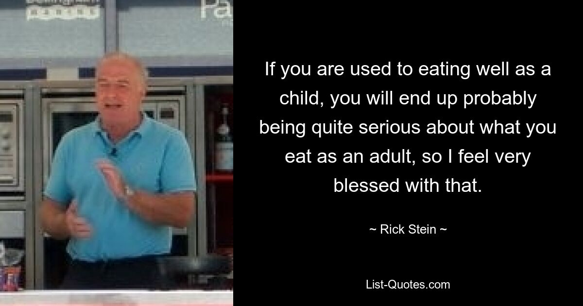 If you are used to eating well as a child, you will end up probably being quite serious about what you eat as an adult, so I feel very blessed with that. — © Rick Stein